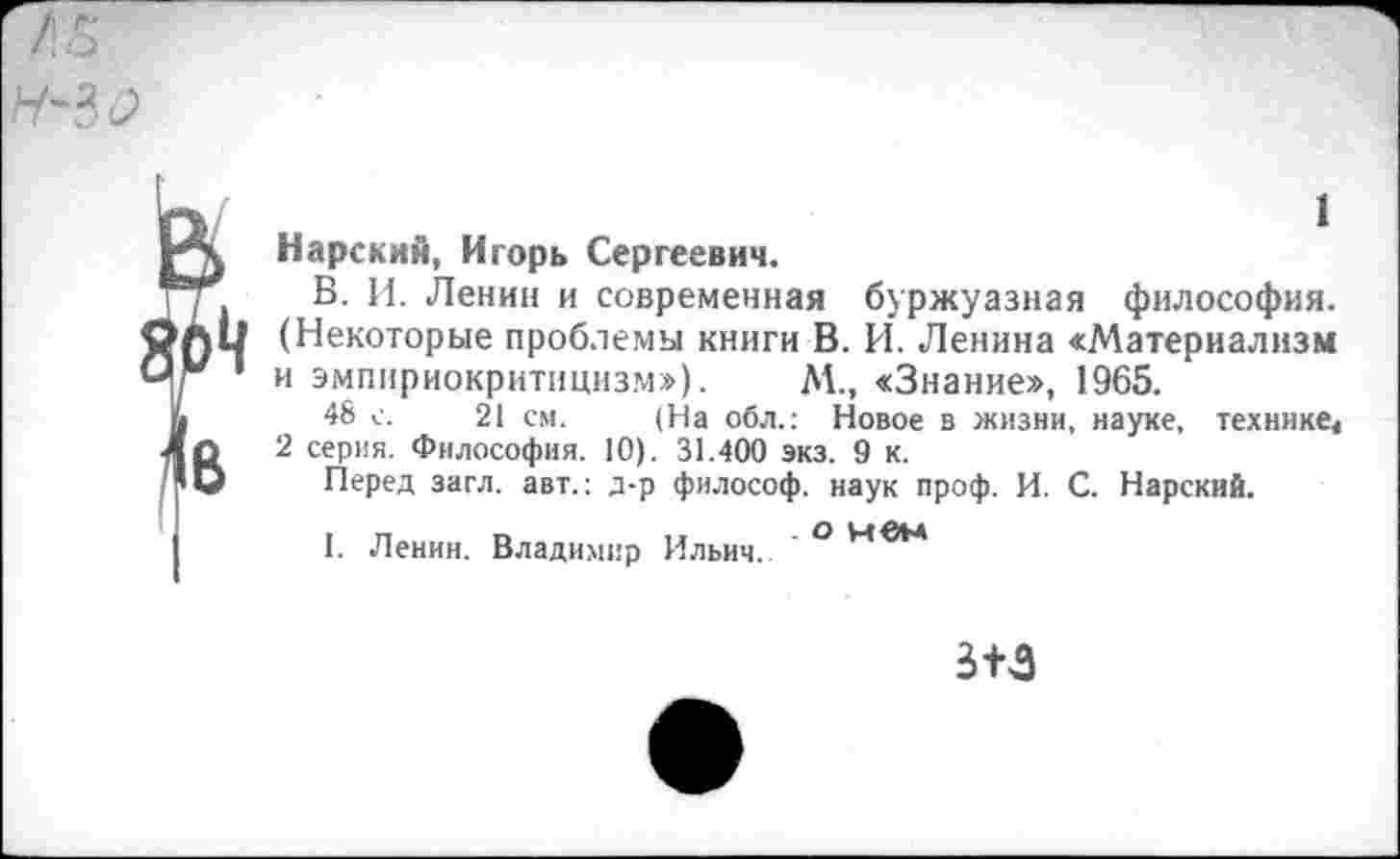 ﻿Н-%0
1 Нарский, Игорь Сергеевич.
В. И. Ленин и современная буржуазная философия. (Некоторые проблемы книги В. И. Ленина «Материализм и эмпириокритицизм»), М., «Знание», 1965.
48 с. 21 см. (На обл.: Новое в жизни, науке, технике4 2 серия. Философия. 10). 31.400 экз. 9 к.
Перед загл. авт.: д-р философ, наук проф. И. С. Нарский.
I. Ленин. Владимир Ильич. ° М
3+3